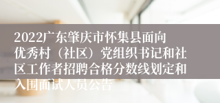 2022广东肇庆市怀集县面向优秀村（社区）党组织书记和社区工作者招聘合格分数线划定和入围面试人员公告