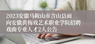 2023安徽马鞍山市含山县面向安徽黄梅戏艺术职业学院招聘戏曲专业人才2人公告