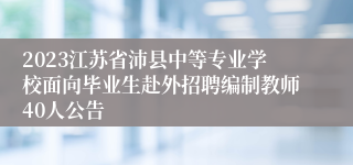 2023江苏省沛县中等专业学校面向毕业生赴外招聘编制教师40人公告