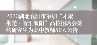 2023湖北襄阳市参加“才聚荆楚•智汇襄阳”高校招聘会签约研究生为高中教师50人公告