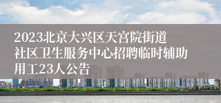 2023北京大兴区天宫院街道社区卫生服务中心招聘临时辅助用工23人公告