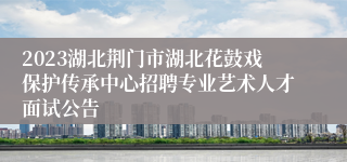 2023湖北荆门市湖北花鼓戏保护传承中心招聘专业艺术人才面试公告