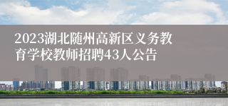 2023湖北随州高新区义务教育学校教师招聘43人公告