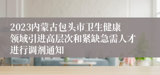 2023内蒙古包头市卫生健康领域引进高层次和紧缺急需人才进行调剂通知