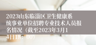 2023山东临淄区卫生健康系统事业单位招聘专业技术人员报名情况（截至2023年3月14日18：00）
