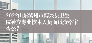 2022山东滨州市博兴县卫生院补充专业技术人员面试资格审查公告