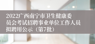 2022广西南宁市卫生健康委员会考试招聘事业单位工作人员拟聘用公示（第7批）