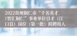 2022贵州铜仁市“千名英才?智汇铜仁”事业单位引才（江口县）岗位（第一批）拟聘用人员公示