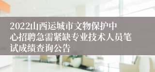 2022山西运城市文物保护中心招聘急需紧缺专业技术人员笔试成绩查询公告