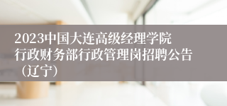 2023中国大连高级经理学院行政财务部行政管理岗招聘公告（辽宁）