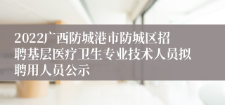 2022广西防城港市防城区招聘基层医疗卫生专业技术人员拟聘用人员公示