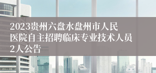 2023贵州六盘水盘州市人民医院自主招聘临床专业技术人员2人公告