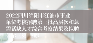 2022四川绵阳市江油市事业单位考核招聘第三批高层次和急需紧缺人才综合考察结果及拟聘公示（第一批）