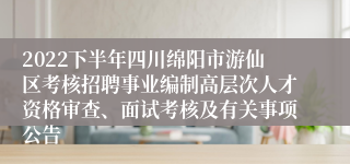 2022下半年四川绵阳市游仙区考核招聘事业编制高层次人才资格审查、面试考核及有关事项公告