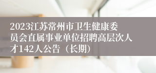 2023江苏常州市卫生健康委员会直属事业单位招聘高层次人才142人公告（长期）