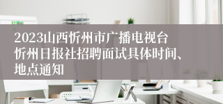 2023山西忻州市广播电视台忻州日报社招聘面试具体时间、地点通知