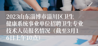 2023山东淄博市淄川区卫生健康系统事业单位招聘卫生专业技术人员报名情况（截至3月16日上午10点）