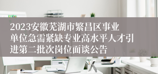 2023安徽芜湖市繁昌区事业单位急需紧缺专业高水平人才引进第二批次岗位面谈公告