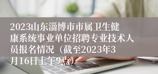 2023山东淄博市市属卫生健康系统事业单位招聘专业技术人员报名情况（截至2023年3月16日上午9点）