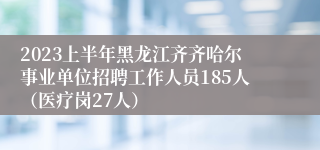 2023上半年黑龙江齐齐哈尔事业单位招聘工作人员185人（医疗岗27人）