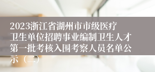 2023浙江省湖州市市级医疗卫生单位招聘事业编制卫生人才第一批考核入围考察人员名单公示（二）