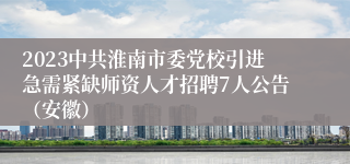 2023中共淮南市委党校引进急需紧缺师资人才招聘7人公告（安徽）