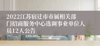 2022江苏宿迁市市属相关部门招商服务中心选调事业单位人员12人公告