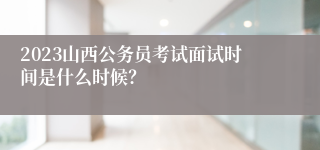 2023山西公务员考试面试时间是什么时候？
