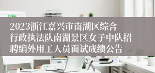 2023浙江嘉兴市南湖区综合行政执法队南湖景区女子中队招聘编外用工人员面试成绩公告