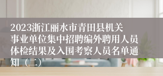 2023浙江丽水市青田县机关事业单位集中招聘编外聘用人员体检结果及入围考察人员名单通知（二）