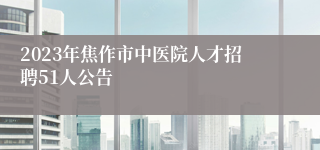 2023年焦作市中医院人才招聘51人公告