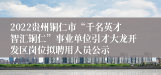 2022贵州铜仁市“千名英才智汇铜仁”事业单位引才大龙开发区岗位拟聘用人员公示
