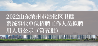 2022山东滨州市沾化区卫健系统事业单位招聘工作人员拟聘用人员公示（第五批）