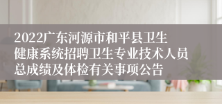 2022广东河源市和平县卫生健康系统招聘卫生专业技术人员总成绩及体检有关事项公告