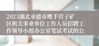 2023湖北承德市鹰手营子矿区机关事业单位工作人员招聘工作领导小组办公室笔试考试的公告
