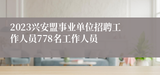 2023兴安盟事业单位招聘工作人员778名工作人员