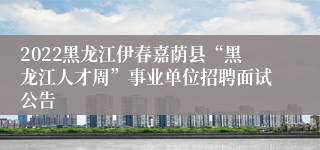 2022黑龙江伊春嘉荫县“黑龙江人才周”事业单位招聘面试公告