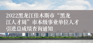 2022黑龙江佳木斯市“黑龙江人才周”市本级事业单位人才引进总成绩查询通知