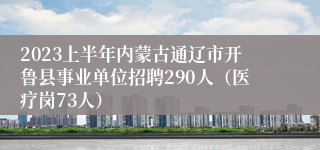 2023上半年内蒙古通辽市开鲁县事业单位招聘290人(医疗岗73人)