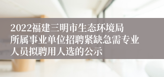 2022福建三明市生态环境局所属事业单位招聘紧缺急需专业人员拟聘用人选的公示