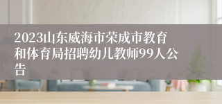2023山东威海市荣成市教育和体育局招聘幼儿教师99人公告