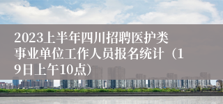 2023上半年四川招聘医护类事业单位工作人员报名统计（19日上午10点）