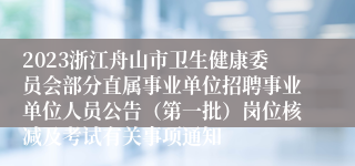 2023浙江舟山市卫生健康委员会部分直属事业单位招聘事业单位人员公告（第一批）岗位核减及考试有关事项通知
