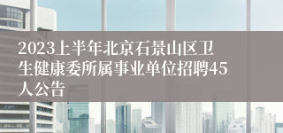2023上半年北京石景山区卫生健康委所属事业单位招聘45人公告