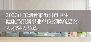 2023山东烟台市海阳市卫生健康局所属事业单位招聘高层次人才54人简章