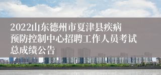 2022山东德州市夏津县疾病预防控制中心招聘工作人员考试总成绩公告