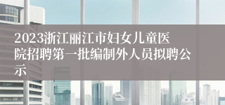 2023浙江丽江市妇女儿童医院招聘第一批编制外人员拟聘公示