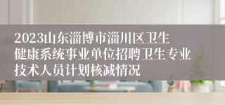 2023山东淄博市淄川区卫生健康系统事业单位招聘卫生专业技术人员计划核减情况