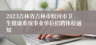 2023吉林省吉林市蛟河市卫生健康系统事业单位招聘体检通知