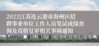 2022江苏连云港市海州区招聘事业单位工作人员笔试成绩查询及资格复审相关事项通知